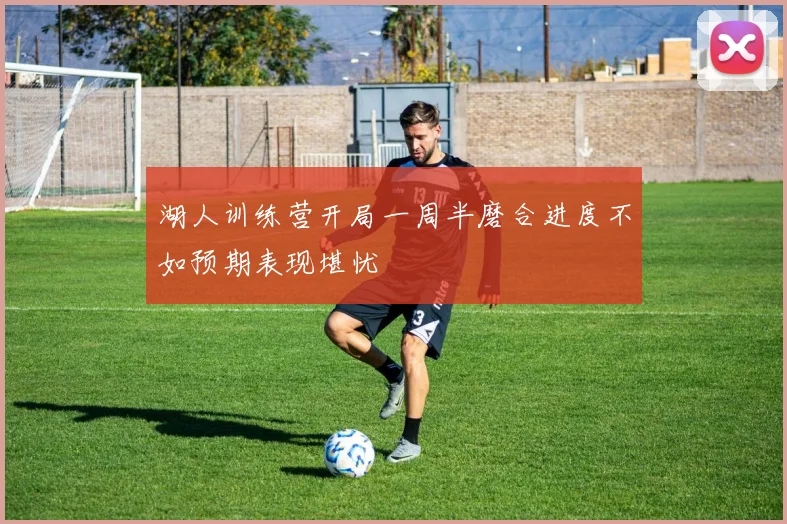 湖人训练营开局一周半磨合进度不如预期表现堪忧