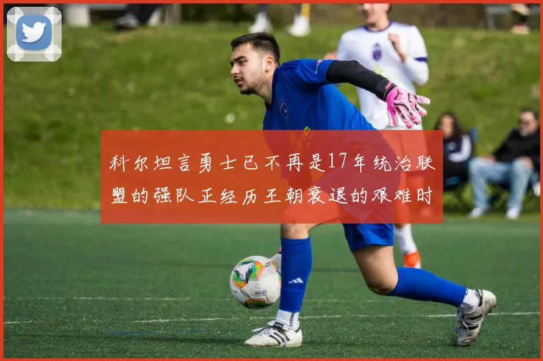 科尔坦言勇士已不再是17年统治联盟的强队正经历王朝衰退的艰难时刻