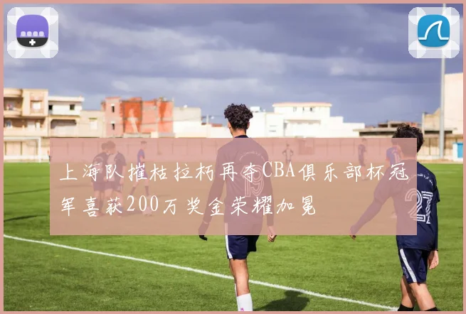 上海队摧枯拉朽再夺CBA俱乐部杯冠军喜获200万奖金荣耀加冕