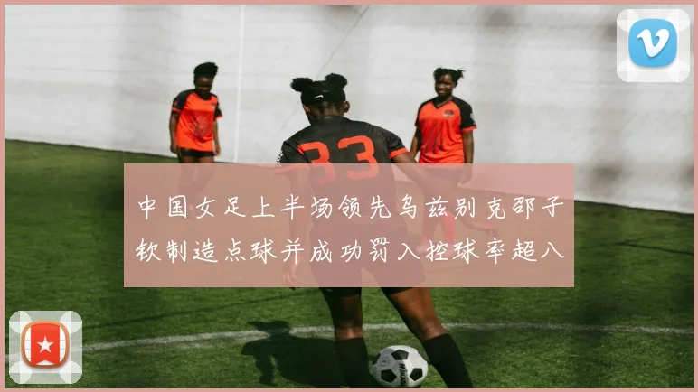 中国女足上半场领先乌兹别克邵子钦制造点球并成功罚入控球率超八成
