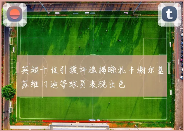 英超十佳引援评选揭晓扎卡谢尔基苏维门迪等球员表现出色