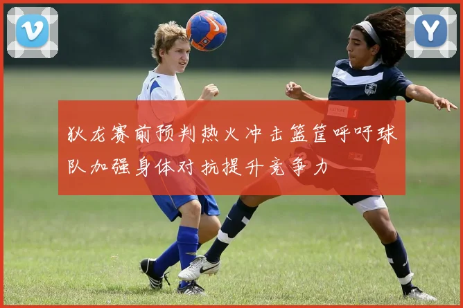 狄龙赛前预判热火冲击篮筐呼吁球队加强身体对抗提升竞争力
