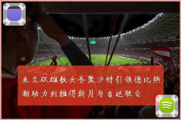 米兰双雄教头齐聚沙特引领德比热潮助力利雅得新月与吉达联合