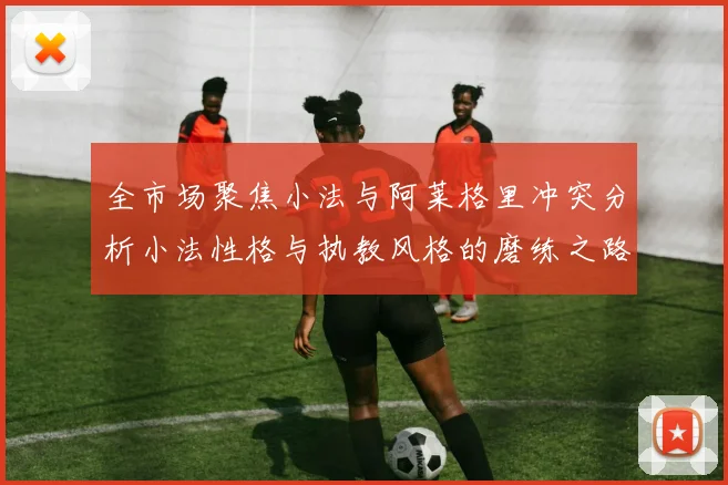 全市场聚焦小法与阿莱格里冲突分析小法性格与执教风格的磨练之路