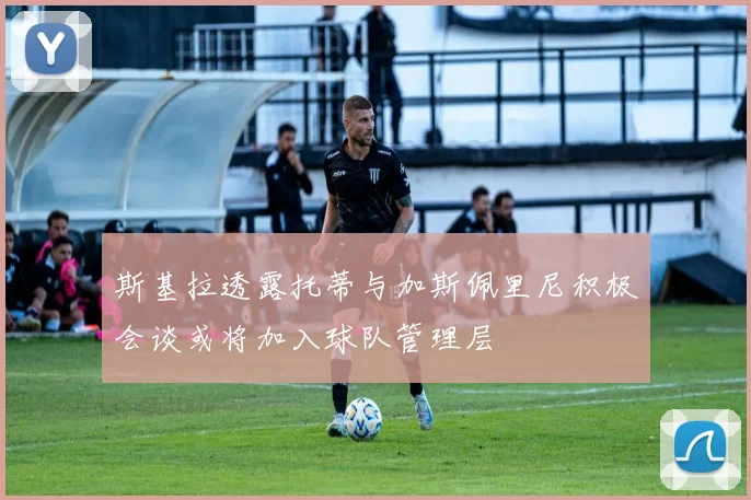 斯基拉透露托蒂与加斯佩里尼积极会谈或将加入球队管理层