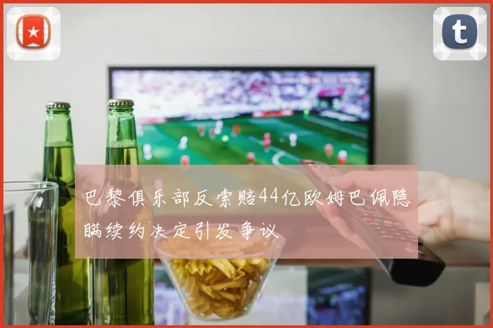 巴黎俱乐部反索赔44亿欧姆巴佩隐瞒续约决定引发争议