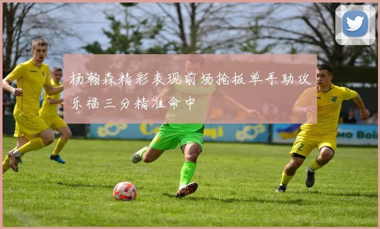 杨瀚森精彩表现前场抢板单手助攻乐福三分精准命中