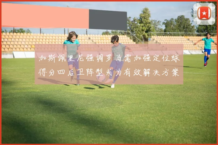 加斯佩里尼强调罗马需加强定位球得分四后卫阵型或为有效解决方案