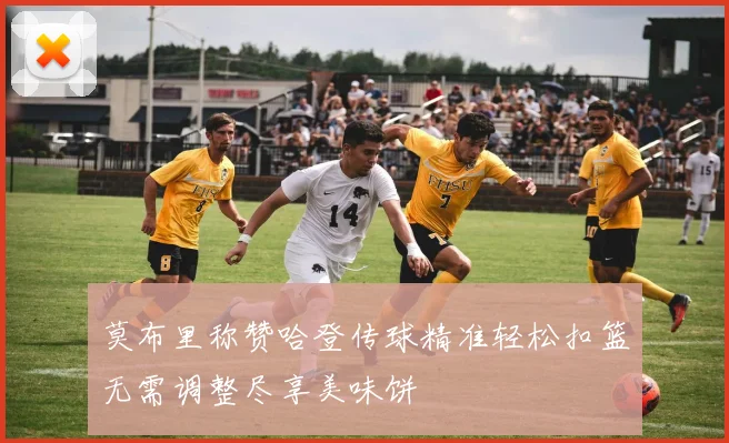 莫布里称赞哈登传球精准轻松扣篮无需调整尽享美味饼