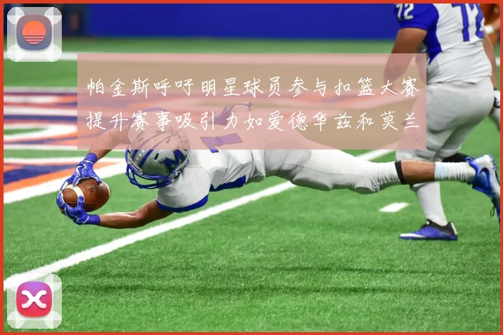 帕金斯呼吁明星球员参与扣篮大赛提升赛事吸引力如爱德华兹和莫兰特等人