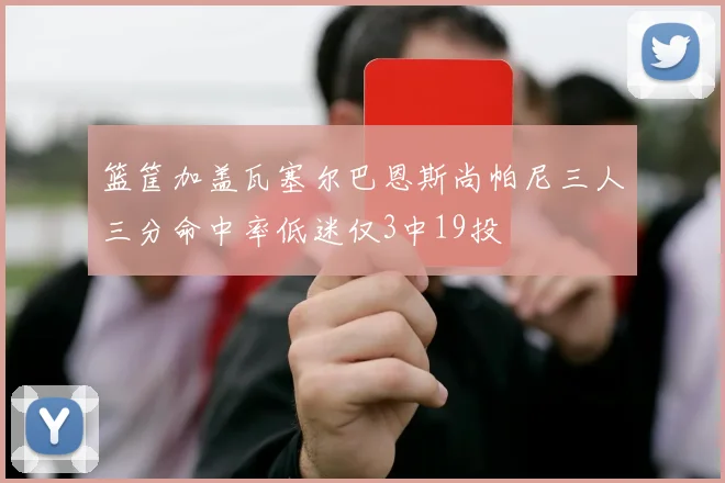 篮筐加盖瓦塞尔巴恩斯尚帕尼三人三分命中率低迷仅3中19投