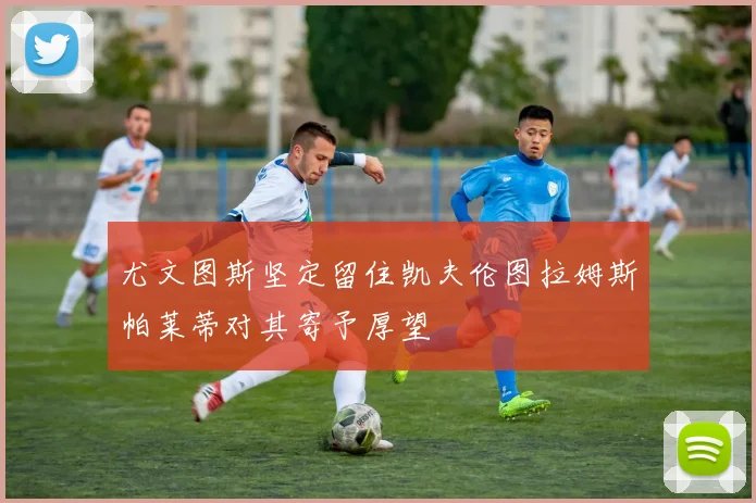 尤文图斯坚定留住凯夫伦图拉姆斯帕莱蒂对其寄予厚望