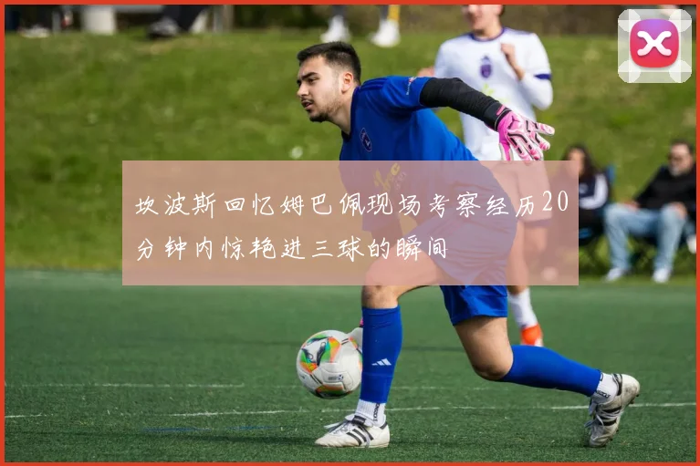 坎波斯回忆姆巴佩现场考察经历20分钟内惊艳进三球的瞬间