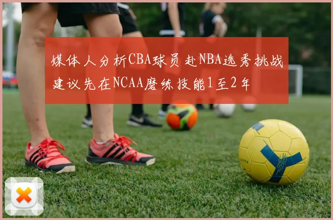媒体人分析CBA球员赴NBA选秀挑战建议先在NCAA磨练技能1至2年