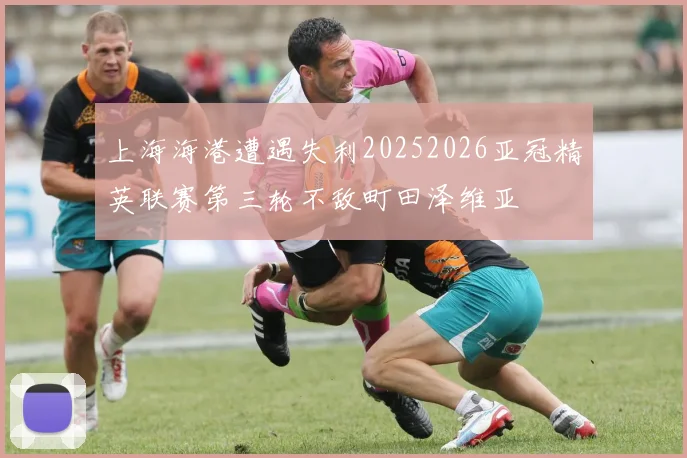 上海海港遭遇失利20252026亚冠精英联赛第三轮不敌町田泽维亚