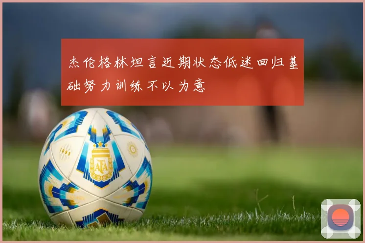 杰伦格林坦言近期状态低迷回归基础努力训练不以为意
