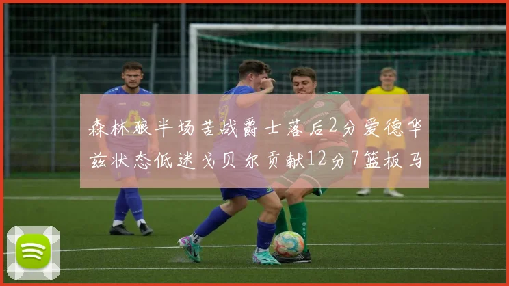 森林狼半场苦战爵士落后2分爱德华兹状态低迷戈贝尔贡献12分7篮板马卡表现抢眼拿下15分